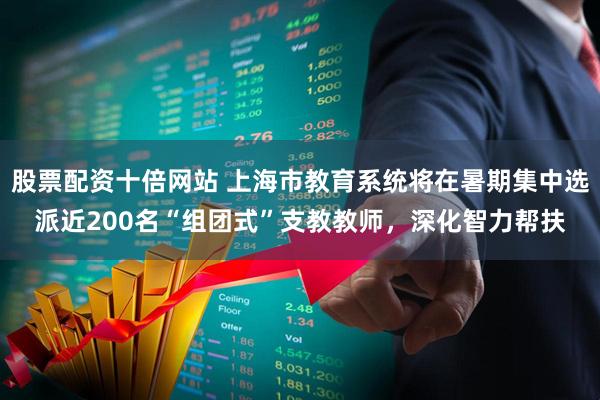 股票配资十倍网站 上海市教育系统将在暑期集中选派近200名“组团式”支教教师，深化智力帮扶