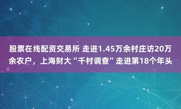 股票在线配资交易所 走进1.45万余村庄访20万余农户，上海财大“千村调查”走进第18个年头