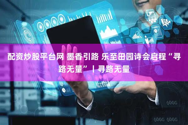 配资炒股平台网 墨香引路 乐至田园诗会启程“寻路无量”丨寻路无量