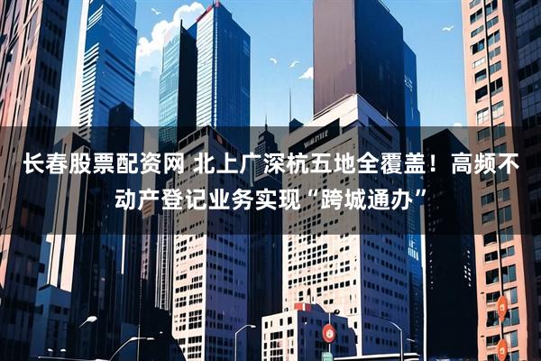 长春股票配资网 北上广深杭五地全覆盖！高频不动产登记业务实现“跨城通办”