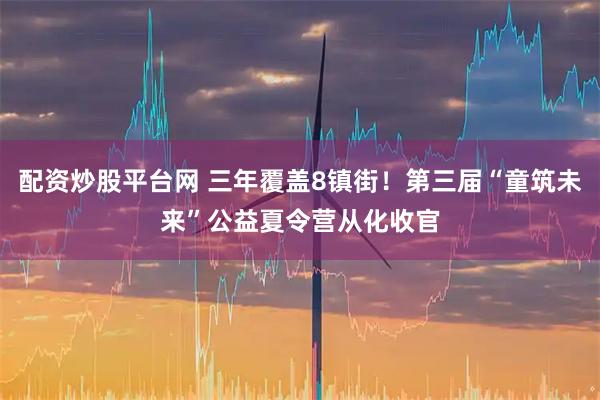 配资炒股平台网 三年覆盖8镇街！第三届“童筑未来”公益夏令营从化收官