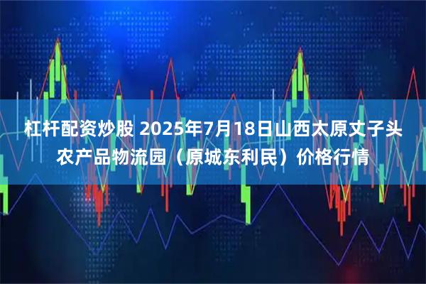 杠杆配资炒股 2025年7月18日山西太原丈子头农产品物流园（原城东利民）价格行情