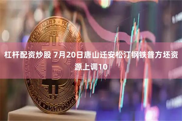 杠杆配资炒股 7月20日唐山迁安松汀钢铁普方坯资源上调10