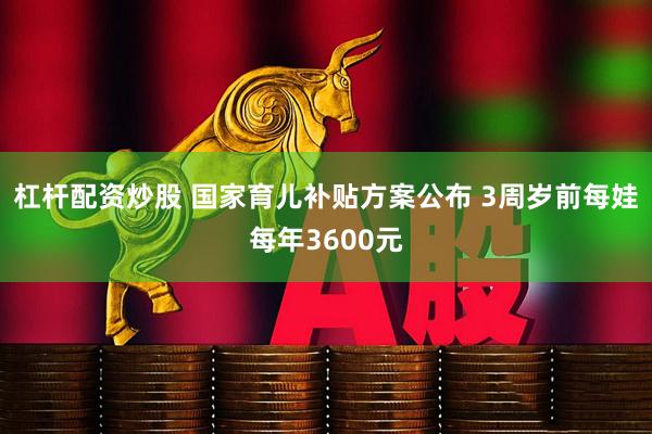 杠杆配资炒股 国家育儿补贴方案公布 3周岁前每娃每年3600元