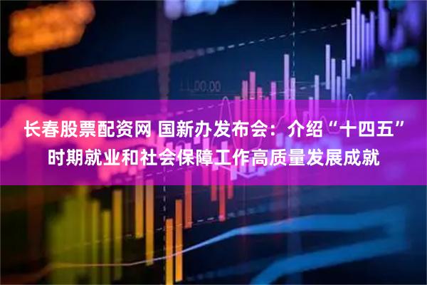 长春股票配资网 国新办发布会：介绍“十四五”时期就业和社会保障工作高质量发展成就