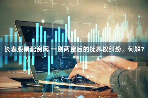 长春股票配资网 一别两宽后的抚养权纠纷，何解？