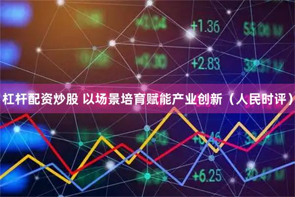 杠杆配资炒股 以场景培育赋能产业创新(人民时评)