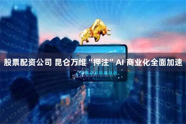 股票配资公司 昆仑万维“押注”AI 商业化全面加速