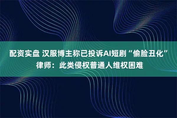 配资实盘 汉服博主称已投诉AI短剧“偷脸丑化” 律师：此类侵权普通人维权困难
