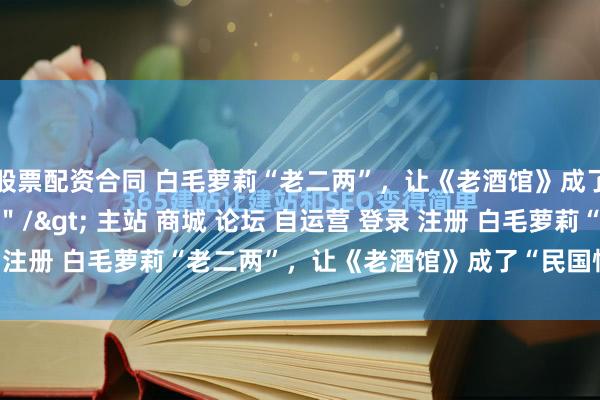 股票配资合同 白毛萝莉“老二两”，让《老酒馆》成了“民国怪人协会”\＂/> 主站 商城 论坛 自运营 登录 注册 白毛萝莉“老二两”，让《老酒馆》成了“民国怪人协会” ...
