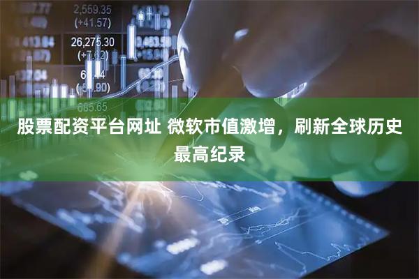 股票配资平台网址 微软市值激增，刷新全球历史最高纪录