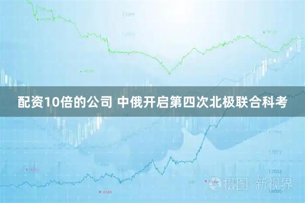 配资10倍的公司 中俄开启第四次北极联合科考